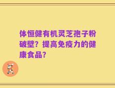 体恒健有机灵芝孢子粉破壁？提高免疫力的健康食品？