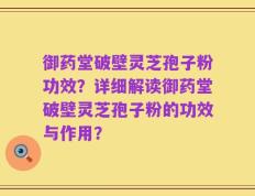 御药堂破壁灵芝孢子粉功效？详细解读御药堂破壁灵芝孢子粉的功效与作用？