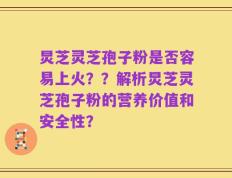 炅芝灵芝孢子粉是否容易上火？？解析炅芝灵芝孢子粉的营养价值和安全性？