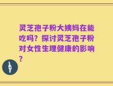 灵芝孢子粉大姨妈在能吃吗？探讨灵芝孢子粉对女性生理健康的影响？