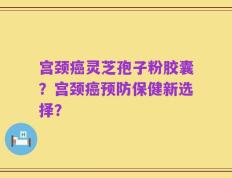 宫颈癌灵芝孢子粉胶囊？宫颈癌预防保健新选择？