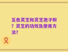 五色灵芝和灵芝孢子粉？灵芝的功效及使用方法？