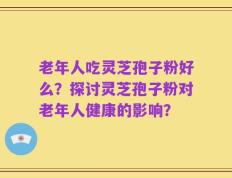 老年人吃灵芝孢子粉好么？探讨灵芝孢子粉对老年人健康的影响？