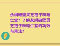 永纲破壁灵芝孢子粉睦仁堂？了解永纲破壁灵芝孢子粉睦仁堂的功效与用法？