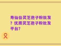 寿仙谷灵芝孢子粉批发？优质灵芝孢子粉批发平台？