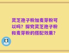 灵芝孢子粉加麦芽粉可以吗？探究灵芝孢子粉和麦芽粉的搭配效果？