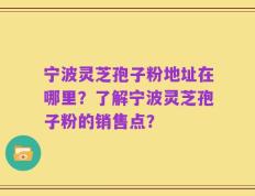 宁波灵芝孢子粉地址在哪里？了解宁波灵芝孢子粉的销售点？