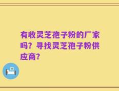 有收灵芝孢子粉的厂家吗？寻找灵芝孢子粉供应商？