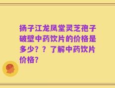 扬子江龙凤堂灵芝孢子破壁中药饮片的价格是多少？？了解中药饮片价格？