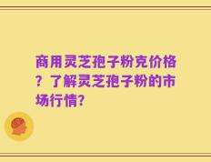 商用灵芝孢子粉克价格？了解灵芝孢子粉的市场行情？
