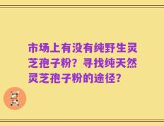 市场上有没有纯野生灵芝孢子粉？寻找纯天然灵芝孢子粉的途径？