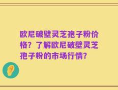 欧尼破壁灵芝孢子粉价格？了解欧尼破壁灵芝孢子粉的市场行情？