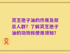 灵芝孢子油的作用及禁忌人群？了解灵芝孢子油的功效和使用须知？