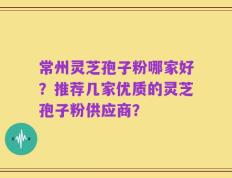 常州灵芝孢子粉哪家好？推荐几家优质的灵芝孢子粉供应商？