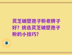 灵芝破壁孢子粉老牌子好？挑选灵芝破壁孢子粉的小技巧？