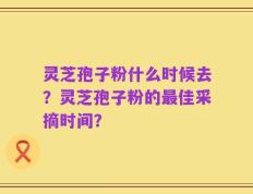 灵芝孢子粉什么时候去？灵芝孢子粉的最佳采摘时间？