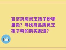 百济药房灵芝孢子粉哪里卖？寻找高品质灵芝孢子粉的购买渠道？