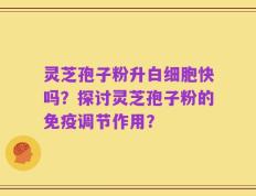 灵芝孢子粉升白细胞快吗？探讨灵芝孢子粉的免疫调节作用？