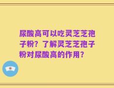 尿酸高可以吃灵芝芝孢子粉？了解灵芝芝孢子粉对尿酸高的作用？