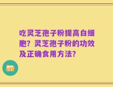 吃灵芝孢子粉提高白细胞？灵芝孢子粉的功效及正确食用方法？