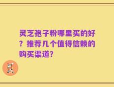 灵芝孢子粉哪里买的好？推荐几个值得信赖的购买渠道？
