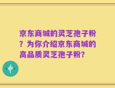京东商城的灵芝孢子粉？为你介绍京东商城的高品质灵芝孢子粉？