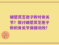 破壁灵芝孢子粉对骨关节？探讨破壁灵芝孢子粉的骨关节保健功效？