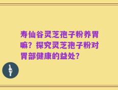 寿仙谷灵芝孢子粉养胃嘛？探究灵芝孢子粉对胃部健康的益处？