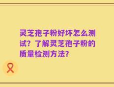 灵芝孢子粉好坏怎么测试？了解灵芝孢子粉的质量检测方法？