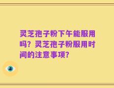 灵芝孢子粉下午能服用吗？灵芝孢子粉服用时间的注意事项？