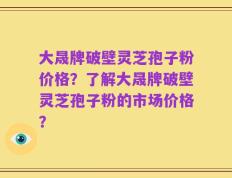大晟牌破壁灵芝孢子粉价格？了解大晟牌破壁灵芝孢子粉的市场价格？