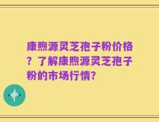 康煦源灵芝孢子粉价格？了解康煦源灵芝孢子粉的市场行情？