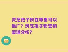 灵芝孢子粉在哪里可以推广？灵芝孢子粉营销渠道分析？