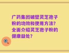广药集团破壁灵芝孢子粉的功效和使用方法？全面介绍灵芝孢子粉的健康益处？