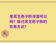 用灵芝孢子粉浸酒可以吗？探讨灵芝孢子粉的饮用方式？