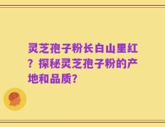 灵芝孢子粉长白山里红？探秘灵芝孢子粉的产地和品质？