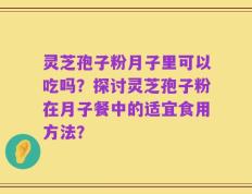 灵芝孢子粉月子里可以吃吗？探讨灵芝孢子粉在月子餐中的适宜食用方法？