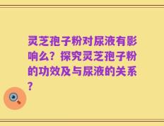 灵芝孢子粉对尿液有影响么？探究灵芝孢子粉的功效及与尿液的关系？