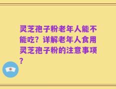 灵芝孢子粉老年人能不能吃？详解老年人食用灵芝孢子粉的注意事项？