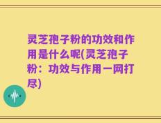 灵芝孢子粉的功效和作用是什么呢(灵芝孢子粉：功效与作用一网打尽)