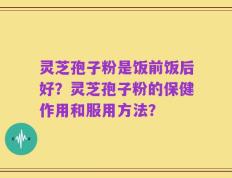 灵芝孢子粉是饭前饭后好？灵芝孢子粉的保健作用和服用方法？