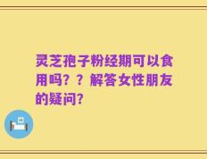 灵芝孢子粉经期可以食用吗？？解答女性朋友的疑问？