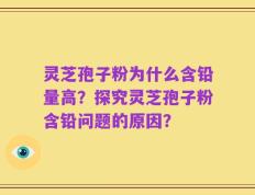 灵芝孢子粉为什么含铅量高？探究灵芝孢子粉含铅问题的原因？