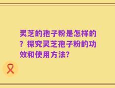 灵芝的孢子粉是怎样的？探究灵芝孢子粉的功效和使用方法？