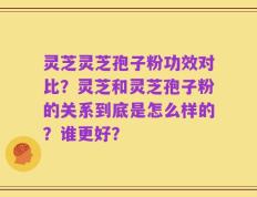 灵芝灵芝孢子粉功效对比？灵芝和灵芝孢子粉的关系到底是怎么样的？谁更好？