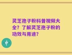 灵芝孢子粉科普视频大全？了解灵芝孢子粉的功效与用途？