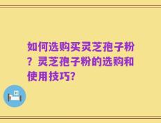 如何选购买灵芝孢子粉？灵芝孢子粉的选购和使用技巧？
