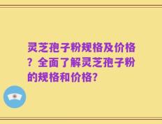 灵芝孢子粉规格及价格？全面了解灵芝孢子粉的规格和价格？