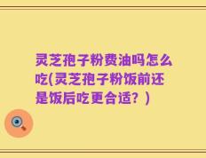 灵芝孢子粉费油吗怎么吃(灵芝孢子粉饭前还是饭后吃更合适？)