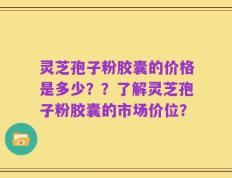 灵芝孢子粉胶囊的价格是多少？？了解灵芝孢子粉胶囊的市场价位？